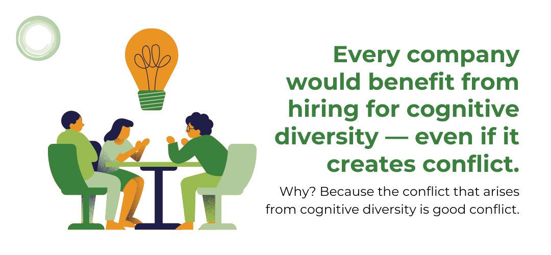  In fact, every company would benefit from hiring for cognitive diversity — even if it creates conflict. Why? Because the conflict that arises from cognitive diversity is good conflict. It’s conflict that results in better products, happier customers, more effective systems, and fewer missteps.