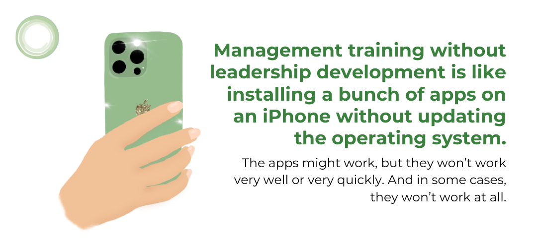 Management training without leadership development is like installing a bunch of apps on an iPhone without updating the operating system. The apps might work, but they won’t work very well or very quickly. And in some cases, they won’t work at all.