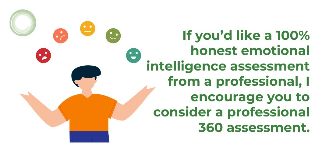 If you’d like a 100% honest emotional intelligence assessment from a professional, I encourage you to consider a professional 360 assessment. The insights you’ll discover will create an opening to “up-level” your career and even your life. 