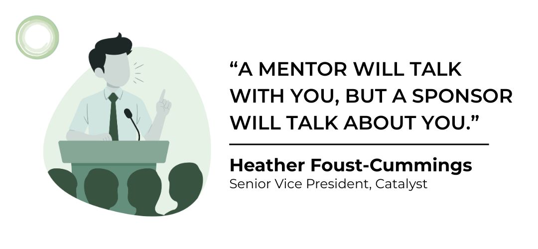 Heather Foust-Cummings, a senior vice president at Catalyst shared with The Muse: “A mentor will talk with you, but a sponsor will talk about you.”